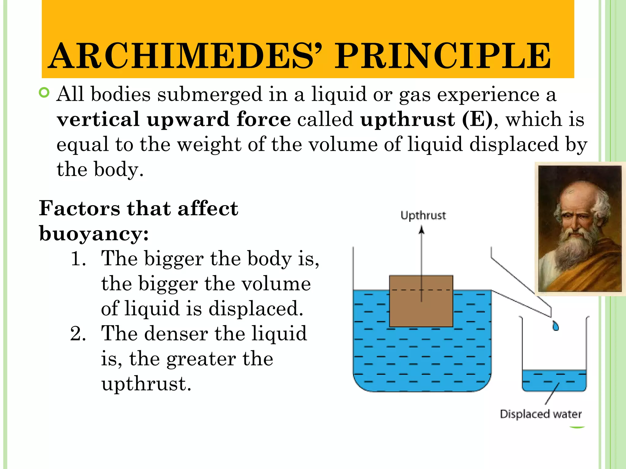 ARCHIMEDES’ PRINCIPLE
   All bodies submerged in a liquid or gas experience a
    vertical upward force called upthrust (E), which is
    equal to the weight of the volume of liquid displaced by
    the body.
Factors that affect
buoyancy:
  1. The bigger the body is,
     the bigger the volume
     of liquid is displaced.
  2. The denser the liquid
     is, the greater the
     upthrust.
 