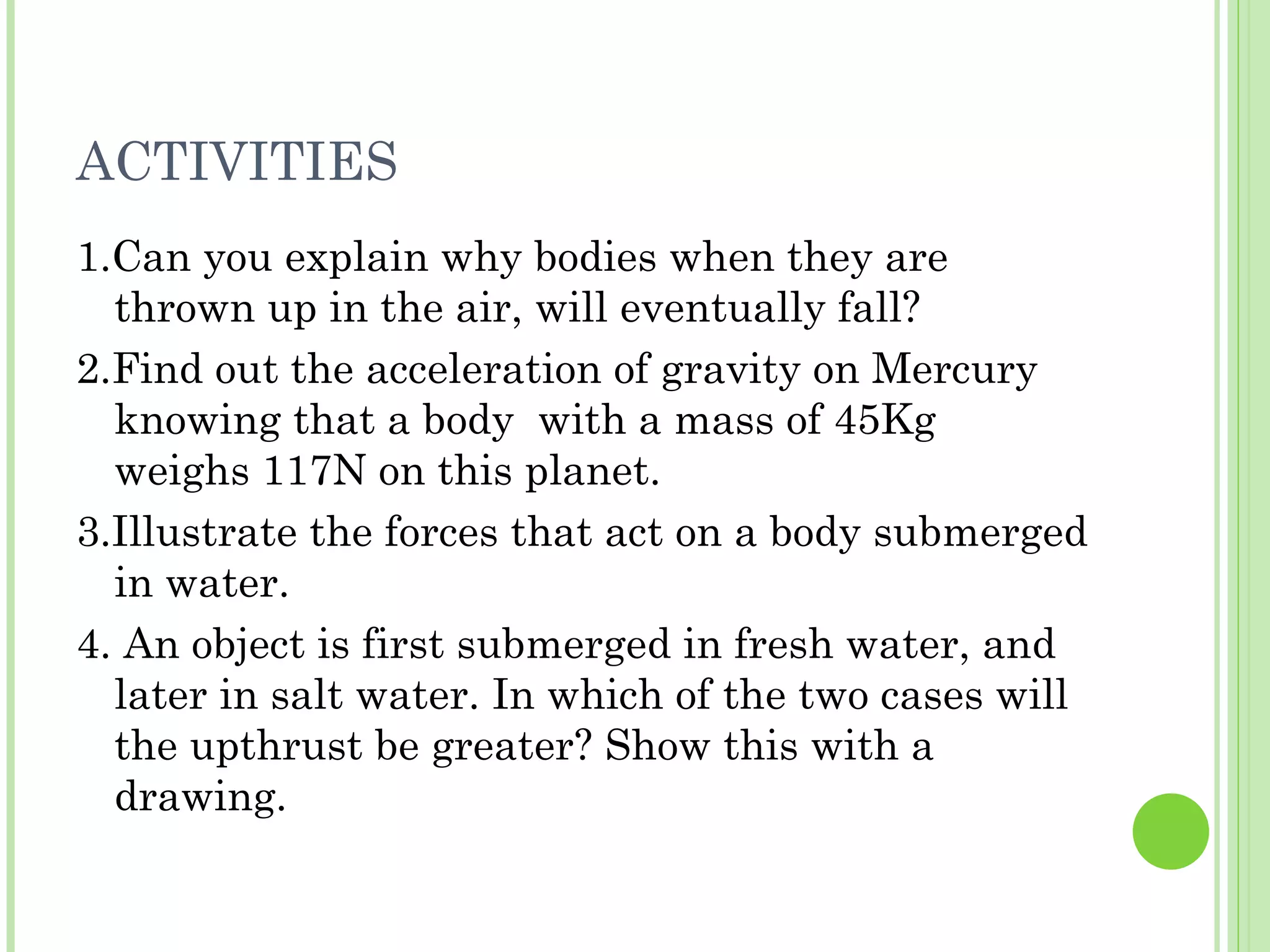 ACTIVITIES
1.Can you explain why bodies when they are
  thrown up in the air, will eventually fall?
2.Find out the acceleration of gravity on Mercury
  knowing that a body with a mass of 45Kg
  weighs 117N on this planet.
3.Illustrate the forces that act on a body submerged
  in water.
4. An object is first submerged in fresh water, and
  later in salt water. In which of the two cases will
  the upthrust be greater? Show this with a
  drawing.
 