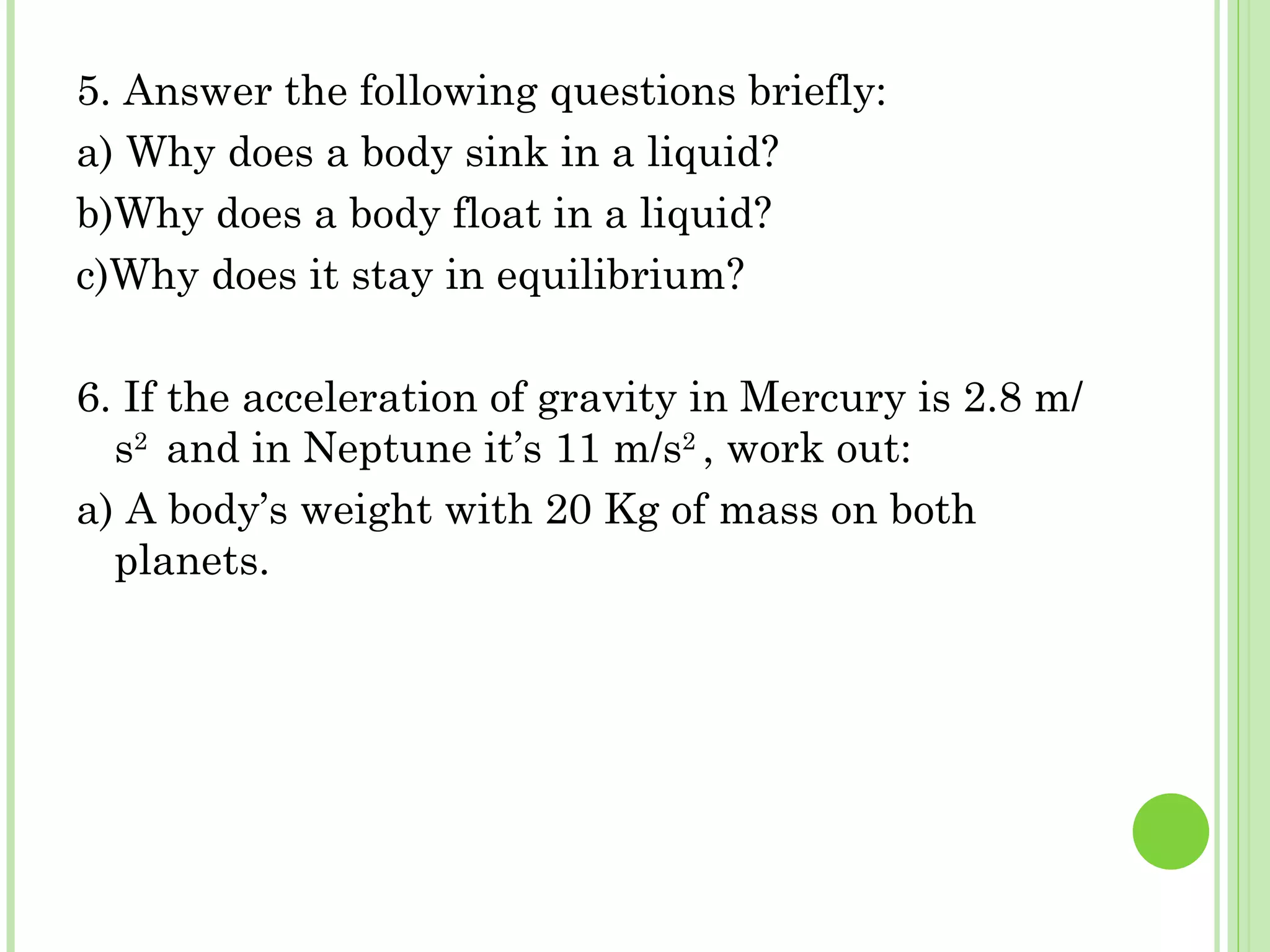 5. Answer the following questions briefly:
a) Why does a body sink in a liquid?
b)Why does a body float in a liquid?
c)Why does it stay in equilibrium?

6. If the acceleration of gravity in Mercury is 2.8 m/
  s2 and in Neptune it’s 11 m/s2 , work out:
a) A body’s weight with 20 Kg of mass on both
  planets.
 