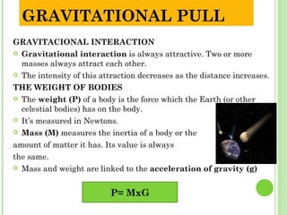 GRAVITATIONAL PULL
GRAVITACIONAL INTERACTION
 Gravitational interaction is always attractive. Two or more
  masses always attract each other.
 The intensity of this attraction decreases as the distance increases.

THE WEIGHT OF BODIES
 The weight (P) of a body is the force which the Earth (or other
  celestial bodies) has on the body.
 It’s measured in Newtons.

 Mass (M) measures the inertia of a body or the

amount of matter it has. Its value is always
the same.
 Mass and weight are linked to the acceleration of gravity (g)



                          P= MxG
 