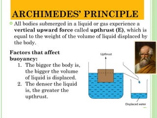 ARCHIMEDES’ PRINCIPLE
   All bodies submerged in a liquid or gas experience a
    vertical upward force called upthrust (E), which is
    equal to the weight of the volume of liquid displaced by
    the body.
Factors that affect
buoyancy:
  1. The bigger the body is,
     the bigger the volume
     of liquid is displaced.
  2. The denser the liquid
     is, the greater the
     upthrust.
 