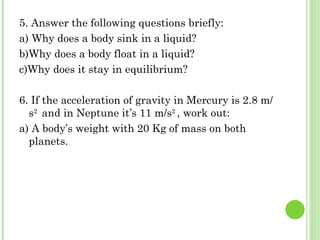 5. Answer the following questions briefly:
a) Why does a body sink in a liquid?
b)Why does a body float in a liquid?
c)Why does it stay in equilibrium?

6. If the acceleration of gravity in Mercury is 2.8 m/
  s2 and in Neptune it’s 11 m/s2 , work out:
a) A body’s weight with 20 Kg of mass on both
  planets.
 