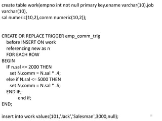 create table work(empno int not null primary key,ename varchar(10),job
varchar(10),
sal numeric(10,2),comm numeric(10,2));


CREATE OR REPLACE TRIGGER emp_comm_trig
  before INSERT ON work
  referencing new as n
  FOR EACH ROW
BEGIN
  IF n.sal <= 2000 THEN
    set N.comm = N.sal * .4;
  else if N.sal <= 5000 THEN
    set N.comm = N.sal * .5;
  END IF;
        end if;
END;

insert into work values(101,'Jack','Salesman',3000,null);           10
 