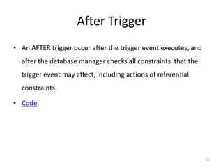 After Trigger
• An AFTER trigger occur after the trigger event executes, and
  after the database manager checks all constraints that the
  trigger event may affect, including actions of referential
  constraints.

• Code




                                                                 11
 