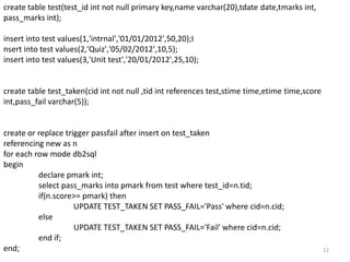 create table test(test_id int not null primary key,name varchar(20),tdate date,tmarks int,
pass_marks int);

insert into test values(1,'intrnal','01/01/2012',50,20);I
nsert into test values(2,'Quiz','05/02/2012',10,5);
insert into test values(3,'Unit test','20/01/2012',25,10);


create table test_taken(cid int not null ,tid int references test,stime time,etime time,score
int,pass_fail varchar(5));


create or replace trigger passfail after insert on test_taken
referencing new as n
for each row mode db2sql
begin
          declare pmark int;
          select pass_marks into pmark from test where test_id=n.tid;
          if(n.score>= pmark) then
                     UPDATE TEST_TAKEN SET PASS_FAIL='Pass' where cid=n.cid;
          else
                     UPDATE TEST_TAKEN SET PASS_FAIL='Fail' where cid=n.cid;
          end if;
end;                                                                                            12
 
