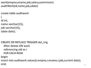 work(empno,ename,job,salary,commision)
auditWork(id,name,job,sdate)

create table auditwork
(
id int,
name varchar(15),
job varchar(15),
sdate date);


CREATE OR REPLACE TRIGGER del_trig
  After delete ON work
  referencing old as r
  FOR EACH ROW
begin
insert into auditwork values(r.empno,r.ename,r.job,current date);
end;                                                                14
 