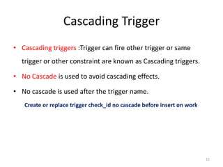 Cascading Trigger
• Cascading triggers :Trigger can fire other trigger or same
  trigger or other constraint are known as Cascading triggers.

• No Cascade is used to avoid cascading effects.

• No cascade is used after the trigger name.
   Create or replace trigger check_id no cascade before insert on work




                                                                         15
 