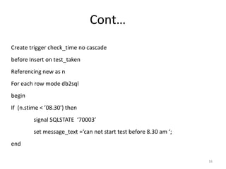 Cont…
Create trigger check_time no cascade
before Insert on test_taken
Referencing new as n
For each row mode db2sql
begin
If (n.stime < ’08.30’) then
         signal SQLSTATE ‘70003’
         set message_text =‘can not start test before 8.30 am ‘;
end

                                                                   16
 