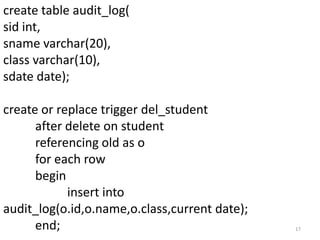 create table audit_log(
sid int,
sname varchar(20),
class varchar(10),
sdate date);

create or replace trigger del_student
      after delete on student
      referencing old as o
      for each row
      begin
            insert into
audit_log(o.id,o.name,o.class,current date);
      end;                                     17
 