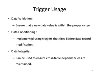 Trigger Usage
• Data Validation :

   – Ensure that a new data value is within the proper range.

• Data Conditioning :

   – Implemented using triggers that fires before data record
      modification.

• Data Integrity :

   – Can be used to ensure cross-table dependencies are
      maintained.
                                                                18
 