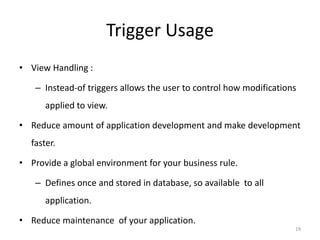 Trigger Usage
• View Handling :

   – Instead-of triggers allows the user to control how modifications
      applied to view.

• Reduce amount of application development and make development
  faster.

• Provide a global environment for your business rule.

   – Defines once and stored in database, so available to all
      application.

• Reduce maintenance of your application.
                                                                    19
 