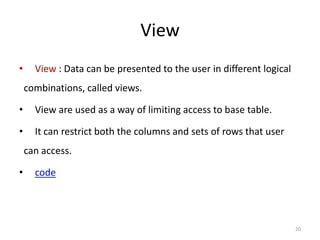 View
•     View : Data can be presented to the user in different logical
    combinations, called views.

•     View are used as a way of limiting access to base table.

•     It can restrict both the columns and sets of rows that user
    can access.

•     code




                                                                      20
 