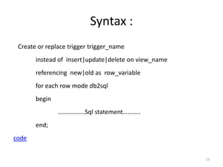 Syntax :
 Create or replace trigger trigger_name
       instead of insert|update|delete on view_name
       referencing new|old as row_variable
       for each row mode db2sql
       begin
               ……………..Sql statement………..
       end;
code


                                                      23
 