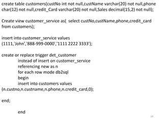 create table customers(custNo int not null,custName varchar(20) not null,phone
char(12) not null,credit_Card varchar(20) not null,Sales decimal(15,2) not null);

Create view customer_service as( select custNo,custName,phone,credit_card
from customers);

insert into customer_service values
(1111,'John','888-999-0000','1111 2222 3333');

create or replace trigger det_customer
        instead of insert on customer_service
        referencing new as n
        for each row mode db2sql
        begin
        insert into customers values
(n.custno,n.custname,n.phone,n.credit_card,0);

end;

        end
                                                                              24
 