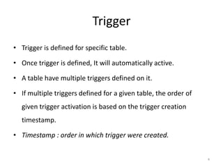 Trigger
• Trigger is defined for specific table.

• Once trigger is defined, It will automatically active.

• A table have multiple triggers defined on it.

• If multiple triggers defined for a given table, the order of
  given trigger activation is based on the trigger creation
  timestamp.

• Timestamp : order in which trigger were created.


                                                                 4
 