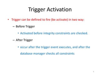 Trigger Activation
• Trigger can be defined to fire (be activate) in two way:

   – Before Trigger

       • Activated before integrity constraints are checked.

   – After Trigger

       • occur after the trigger event executes, and after the
         database manager checks all constraints




                                                                 6
 
