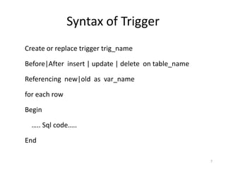 Syntax of Trigger
Create or replace trigger trig_name

Before|After insert | update | delete on table_name

Referencing new|old as var_name

for each row

Begin

  ….. Sql code…..

End

                                                      7
 