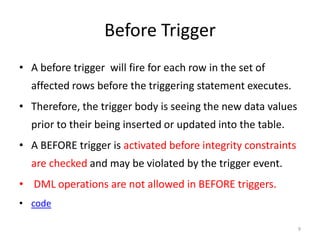 Before Trigger
• A before trigger will fire for each row in the set of
  affected rows before the triggering statement executes.
• Therefore, the trigger body is seeing the new data values
  prior to their being inserted or updated into the table.
• A BEFORE trigger is activated before integrity constraints
  are checked and may be violated by the trigger event.
• DML operations are not allowed in BEFORE triggers.
• code

                                                               9
 