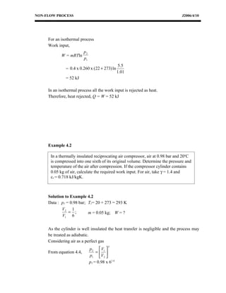 NON-FLOW PROCESS                                                                J2006/4/10




     For an isothermal process
     Work input,
                         p2
             W = mRTln
                         p1
                                                 5.5
               = 0.4 x 0.260 x ( 22 + 273) ln
                                                1.01
               = 52 kJ

     In an isothermal process all the work input is rejected as heat.
     Therefore, heat rejected, Q = W = 52 kJ




     Example 4.2

      In a thermally insulated reciprocating air compressor, air at 0.98 bar and 20oC
      is compressed into one sixth of its original volume. Determine the pressure and
      temperature of the air after compression. If the compressor cylinder contains
      0.05 kg of air, calculate the required work input. For air, take γ = 1.4 and
      cv = 0.718 kJ/kgK.



     Solution to Example 4.2
     Data : p1 = 0.98 bar; T1= 20 + 273 = 293 K
            V2 1
                = ;        m = 0.05 kg; W = ?
            V1 6


     As the cylinder is well insulated the heat transfer is negligible and the process may
     be treated as adiabatic.
     Considering air as a perfect gas
                                        γ
                             p 2  V1 
     From equation 4.4,          = 
                             p1 V2 
                             p2 = 0.98 x 61.4
 