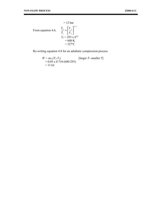 NON-FLOW PROCESS                                                    J2006/4/11



                             = 12 bar
                                        γ −1
                           T2 V 1 
     From equation 4.6,       = 
                           T1  V2 
                           T2 = 293 x 60.4
                              = 600 K
                              = 327oC

     Re-writing equation 4.8 for an adiabatic compression process

            W = mcv(T2-T1)             [larger T- smaller T]
              = 0.05 x 0.718 (600-293)
              = 11 kJ
 