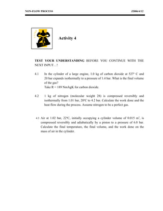NON-FLOW PROCESS                                                                 J2006/4/12




                        Activity 4




     TEST YOUR UNDERSTANDING BEFORE YOU CONTINUE WITH THE
     NEXT INPUT…!

     4.1     In the cylinder of a large engine, 1.0 kg of carbon dioxide at 527o C and
             20 bar expands isothermally to a pressure of 1.4 bar. What is the final volume
             of the gas?
             Take R = 189 Nm/kgK for carbon dioxide.

     4.2     1 kg of nitrogen (molecular weight 28) is compressed reversibly and
             isothermally from 1.01 bar, 20oC to 4.2 bar. Calculate the work done and the
             heat flow during the process. Assume nitrogen to be a perfect gas.



      4.3 Air at 1.02 bar, 22oC, initially occupying a cylinder volume of 0.015 m3, is
           compressed reversibly and adiabatically by a piston to a pressure of 6.8 bar.
           Calculate the final temperature, the final volume, and the work done on the
           mass of air in the cylinder.
 