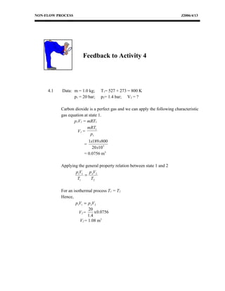 NON-FLOW PROCESS                                                              J2006/4/13




                       Feedback to Activity 4




     4.1   Data: m = 1.0 kg;     T1= 527 + 273 = 800 K
                 p1 = 20 bar;    p2= 1.4 bar; V2 = ?

           Carbon dioxide is a perfect gas and we can apply the following characteristic
           gas equation at state 1.
                  p1V1 = mRT1
                          mRT1
                    V1 =
                            p1
                         1x189 x800
                       =
                           20 x10 5
                       = 0.0756 m3

           Applying the general property relation between state 1 and 2
                  p1V1 p 2V2
                       =
                   T1      T2

           For an isothermal process T1 = T2
           Hence,
                   p1V1 = p 2V2
                           20
                     V2 =      x 0.0756
                          1 .4
                      V2 = 1.08 m3
 