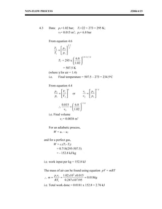 NON-FLOW PROCESS                                                        J2006/4/15




        4.3      Data: p1=1.02 bar; T1=22 + 273 = 295 K;
                       v1= 0.015 m3; p2= 6.8 bar

                 From equation 4.6
                                   γ −1
                     T2  p 2      γ
                       = 
                     T1  p1 
                                                (1.4 −1) / 1.4
                                      6.8 
                        T2 = 295 x         
                                      1.02 
                            = 507.5 K
                 (where γ for air = 1.4)
                 i.e.   Final temperature = 507.5 – 273 = 234.5oC

                 From equation 4.4
                                   γ                             1/ γ
                      p 2  V1                  v1  p 2 
                         =              or        = 
                      p1 V2                    v 2  p1 

                                               1 / 1.4
                           0.015  6.8 
                         ∴      =      
                             v2   1.02 
                 i.e. Final volume
                           v2 = 0.0038 m3

                 For an adiabatic process,
                    W = u1 – u2

              and for a perfect gas,
                      W = cv(T1- T2)
                        = 0.718(295-507.5)
                        = - 152.8 kJ/kg

              i.e. work input per kg = 152.8 kJ

              The mass of air can be found using equation pV = mRT
                      p1v1 1.02 x10 5 x0.015
              ∴ m=        =                  = 0.018kg
                      RT1   0.287 x10 3195
              i.e. Total work done = 0.0181 x 152.8 = 2.76 kJ
 