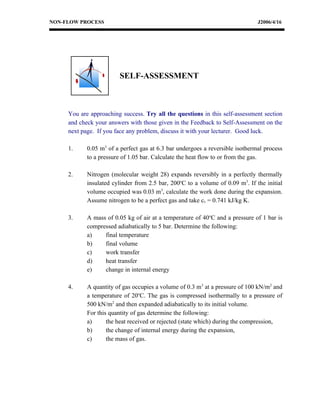 NON-FLOW PROCESS                                                               J2006/4/16




                        SELF-ASSESSMENT



     You are approaching success. Try all the questions in this self-assessment section
     and check your answers with those given in the Feedback to Self-Assessment on the
     next page. If you face any problem, discuss it with your lecturer. Good luck.

     1.     0.05 m3 of a perfect gas at 6.3 bar undergoes a reversible isothermal process
            to a pressure of 1.05 bar. Calculate the heat flow to or from the gas.

     2.     Nitrogen (molecular weight 28) expands reversibly in a perfectly thermally
            insulated cylinder from 2.5 bar, 200oC to a volume of 0.09 m3. If the initial
            volume occupied was 0.03 m3, calculate the work done during the expansion.
            Assume nitrogen to be a perfect gas and take cv = 0.741 kJ/kg K.

     3.     A mass of 0.05 kg of air at a temperature of 40oC and a pressure of 1 bar is
            compressed adiabatically to 5 bar. Determine the following:
            a)    final temperature
            b)    final volume
            c)    work transfer
            d)    heat transfer
            e)    change in internal energy

     4.     A quantity of gas occupies a volume of 0.3 m3 at a pressure of 100 kN/m2 and
            a temperature of 20oC. The gas is compressed isothermally to a pressure of
            500 kN/m2 and then expanded adiabatically to its initial volume.
            For this quantity of gas determine the following:
            a)      the heat received or rejected (state which) during the compression,
            b)      the change of internal energy during the expansion,
            c)      the mass of gas.
 
