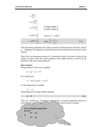 NON-FLOW PROCESS                                                               J2006/4/5



                   2
                       dV
               = c∫
                   1
                       V
                         2
                        dV
               = p1V1 ∫
                      1
                         V
                         V2            larger volume 
               = p1V1 ln               smaller volume 
                         V1                           

                         V2
               = mRT1 ln           (since p1V1 = mRT1)
                         V1
                         p1                 V2   p
               = mRT1 ln           (since      = 1)                            (4.2)
                         p2                 V1  p2

     Note that during expansion, the volume increases and the pressure decreases. On the
     p – V diagram, the shaded area under the process line represents the amount of work
     transfer.

     Since this is an expansion process (i.e. increasing volume), the work is done by the
     system. In other words the system produces work output and this is shown by the
     direction of the arrow representing W.

     Heat transfer:
     Energy balance to this case is applied:

            U1 + Q = U2 + W

     For a perfect gas

            U1 = mcvT1 and U2 = mcvT2

     As the temperature is constant

            U1 = U2
     Substituting in the energy balance equation,

            Q=W                                                                    (4.3)

     Thus, for a perfect gas, all the heat added during a constant temperature process is
     converted into work and the internal energy of the system remains constant.

         For a constant temperature
         process
                W==Q
         or
                W==Q
 