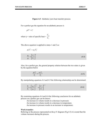 NON-FLOW PROCESS                                                                  J2006/4/7




                    Figure 4.3 Adiabatic (zero heat transfer) process


     For a perfect gas the equation for an adiabatic process is

            pVγ = C

                                                   Cp
     where γ = ratio of specific heat =
                                                   Cv


     The above equation is applied to states 1 and 2 as:

             p1V1γ = p 2V2γ

                          γ
             p 2  V1 
                =                                                                   (4.4)
             p1 V2 


     Also, for a perfect gas, the general property relation between the two states is given
     by the equation below

                      p1V1 p 2V2
                          =                                                          (4.5)
                       T1   T2

     By manipulating equations 4.4 and 4.5 the following relationship can be determined:

                          γ −1
                                            γ −1
             T2  p 2     γ       V 
                                                                                    (4.6)
               =               =  1
             T1  p1               V2 


     By examining equations 4.4 and 4.6 the following conclusion for an adiabatic
     process on a perfect gas can be drawn:
            An increase in volume results in a decrease in pressure.
            An increase in volume results in a decrease in temperature.
            An increase in pressure results in an increase in temperature.

     Work transfer:
     Referring to the process represented on the p-V diagram (Fig.4.3) it is noted that the
     volume increases during the process.
 