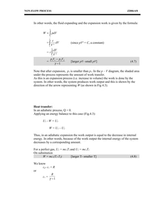 NON-FLOW PROCESS                                                                  J2006/4/8



     In other words, the fluid expanding and the expansion work is given by the formula:

                  2
            W = ∫ pdV
                 1
                 2
                   c
               =∫   γ
                      dV           (since pVγ = C, a constant)
                 1V
                      2
                    dV
               = c∫   γ
                  1 V

                 p1V1 − p 2V2
               =                   [larger pV- small pV]                            (4.7)
                     γ −1

     Note that after expansion, p2 is smaller than p1. In the p – V diagram, the shaded area
     under the process represents the amount of work transfer.
     As this is an expansion process (i.e. increase in volume) the work is done by the
     system. In other words, the system produces work output and this is shown by the
     direction of the arrow representing W (as shown in Fig 4.3).




     Heat transfer:
     In an adiabatic process, Q = 0.
     Applying an energy balance to this case (Fig.4.3):

            U1 - W = U2

                 W = U1 – U2

     Thus, in an adiabatic expansion the work output is equal to the decrease in internal
     energy. In other words, because of the work output the internal energy of the system
     decreases by a corresponding amount.

     For a perfect gas, U1 = mcvT1 and U1 = mcvT1
     On substitution
            W = mcv(T1-T2)         [larger T- smaller T]                            (4.8)

     We know
           cp- cv = R
     or
                   R
           cv =
                 γ −1
 