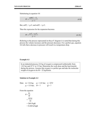 NON-FLOW PROCESS                                                                J2006/4/9



     Substituting in equation 4.8

                  mR (T1 − T2)
            W =                                                                     (4.9)
                      γ −1

     But, mRT2 = p2V2 and mRT1 = p1V1

     Then the expression for the expansion becomes

                   p1V1 − p 2V2
            W =                                                                   (4.10)
                      γ −1

     Referring to the process represented on the p-V diagram it is noted that during this
     process the volume increases and the pressure decreases. For a perfect gas, equation
     4.6 tells that a decrease in pressure will result in a temperature drop.




     Example 4.1

      In an industrial process, 0.4 kg of oxygen is compressed isothermally from
      1.01 bar and 22o C to 5.5 bar. Determine the work done and the heat transfer
      during the process. Assume that oxygen is a perfect gas and take the molecular
      weight of oxygen to be M = 32 kg/kmole.



     Solution to Example 4.1

     Data: m = 0.4 kg;       p1= 1.01 bar; t1= 22oC
           p2 = 5.5 bar;     W=?           Q=?

     From the equation
                R
            R= 0
                M
                8314
             =
                 32
             = 260 J/kgK
             = 0.260 kJ/kgK
 