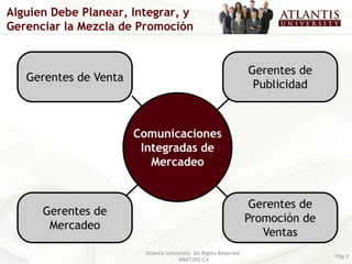 Alguien Debe Planear, Integrar, y
Gerenciar la Mezcla de Promoción


                                                                    Gerentes de
   Gerentes de Venta
                                                                     Publicidad



                       Comunicaciones
                        Integradas de
                          Mercadeo


                                                                     Gerentes de
      Gerentes de
                                                                    Promoción de
       Mercadeo
                                                                       Ventas
                        Atlantis University. All Rights Reserved.
                                                                                   Pág 9
                                      MRKT202-C4
 