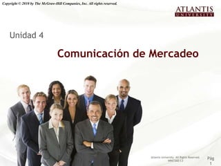 Copyright © 2010 by The McGraw-Hill Companies, Inc. All rights reserved.




    Unidad 4

                                  Comunicación de Mercadeo




                                                                           Atlantis University. All Rights Reserved.
                                                                                         MRKT202-C3
                                                                                                                       Pág
                                                                                                                        1
 
