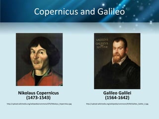 Copernicus and Galileo




            Nikolaus Copernicus                                                                 Galileo Galilei
                (1473-1543)                                                                      (1564-1642)
http://upload.wikimedia.org/wikipedia/commons/f/f2/Nikolaus_Kopernikus.jpg   http://upload.wikimedia.org/wikipedia/commons/9/94/Galileo_Galilei_2.jpg
 