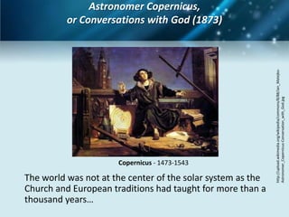 Astronomer Copernicus,
          or Conversations with God (1873)




                                                             http://upload.wikimedia.org/wikipedia/commons/8/88/Jan_Matejko-
                                                             Astronomer_Copernicus-Conversation_with_God.jpg
                      Copernicus - 1473-1543

The world was not at the center of the solar system as the
Church and European traditions had taught for more than a
thousand years…
 