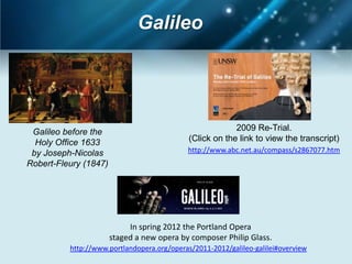 Galileo




 Galileo before the                                       2009 Re-Trial.
  Holy Office 1633                           (Click on the link to view the transcript)
 by Joseph-Nicolas                          http://www.abc.net.au/compass/s2867077.htm
Robert-Fleury (1847)




                            In spring 2012 the Portland Opera
                       staged a new opera by composer Philip Glass.
          http://www.portlandopera.org/operas/2011-2012/galileo-galilei#overview
 