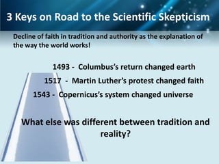 3 Keys on Road to the Scientific Skepticism
 Decline of faith in tradition and authority as the explanation of
 the way the world works!


              1493 - Columbus’s return changed earth
           1517 - Martin Luther’s protest changed faith
       1543 - Copernicus’s system changed universe


   What else was different between tradition and
                      reality?
 
