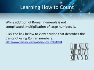 Learning How to Count

While addition of Roman numerals is not
complicated, multiplication of large numbers is.

Click the link below to view a video that describes the
basics of using Roman numbers.
http://www.youtube.com/watch?v=Q5_2o8MITH4
 