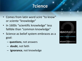 ?cience

• Comes from latin word scire “to know”
  or scienta “knowledge”
• In 1600s “scientific knowledge” less
  fallible than “common knowledge”
• Science as belief system embraces as a
  goal:
   – questions, not answers
   – doubt, not faith
   – ignorance, not knowledge
 