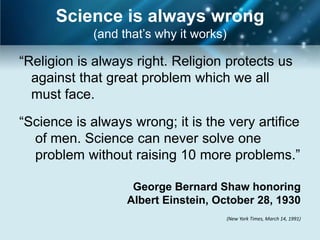 Science is always wrong
            (and that’s why it works)

“Religion is always right. Religion protects us
  against that great problem which we all
  must face.

“Science is always wrong; it is the very artifice
  of men. Science can never solve one
  problem without raising 10 more problems.”

                   George Bernard Shaw honoring
                  Albert Einstein, October 28, 1930
                                        (New York Times, March 14, 1991)
 