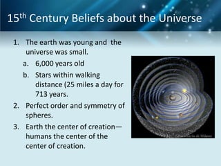 15th Century Beliefs about the Universe
 1. The earth was young and the
     universe was small.
    a. 6,000 years old
    b. Stars within walking
        distance (25 miles a day for
        713 years.
 2. Perfect order and symmetry of
     spheres.
 3. Earth the center of creation—
     humans the center of the
     center of creation.
 