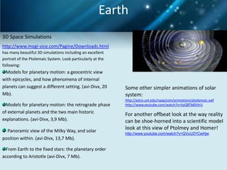 Earth
3D Space Simulations
http://www.mogi-vice.com/Pagine/Downloads.html
has many beautiful 3D simulations including an excellent
portrait of the Ptolemaic System. Look particularly at the
following:
  Models for planetary motion: a geocentric view
with epicycles, and how phenomena of internal
planets can suggest a different setting. (avi-Divx, 20       Some other simpler animations of solar
Mb).                                                         system:
                                                             http://astro.unl.edu/naap/ssm/animations/ptolemaic.swf
  Models for planetary motion: the retrograde phase          http://www.youtube.com/watch?v=VyQ8Tb85HrU

of external planets and the two main historic                For another offbeat look at the way reality
explanations. (avi-Divx, 3,9 Mb).                            can be shoe-horned into a scientific model
  Panoramic view of the Milky Way, and solar
                                                             look at this view of Ptolmey and Homer!
                                                             http://www.youtube.com/watch?v=QVuU2YCwHjw
position within. (avi-Divx, 13,7 Mb).

  From Earth to the fixed stars: the planetary order
according to Aristotle (avi-Divx, 7 Mb).
 
