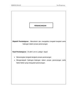 PERANCANGAN                                               Asas Pengurusan




                                  PERANCANGAN




 Objektif Pembelajaran : Memahami dan mengetahui langkah–langkah serta
                halangan dalam proses perancangan.




 Hasil Pembelajaran : Di akhir unit ini, pelajar dapat:


   •   Menerangkan langkah-langkah proses perancangan
   •   Mengenalpasti halangan–halangan dalam proses perancangan serta
       faktor-faktor yang mengubah perancangan.
 