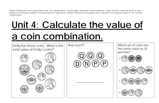 Grade 2 Operations and Computation Goal: Use manipulatives, number grids, tally marks, mental arithmetic, paper & pencil, and calculators to solve
problems involving the addition and subtraction of 2-digit whole numbers; describe the strategies used; calculate and compare values of coin and bill
combinations.




  Unit 4: Calculate the value of
  a coin combination.
   Emily has these coins. What is the                            How much?                                                Which set of coins has
   total value of Emily’s coins?                                                                                          the same value as 20
                                                                                                                          pennies?




                                                                          ____________________
 