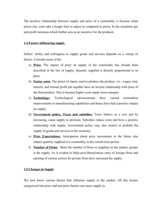 The positive relationship between supply and price of a commodity is because when
prices rise, costs take a longer time to adjust as compared to prices. In the meantime per
unit profit increases which further acts as an incentive for the producer.


1.4 Factors influencing supply


Sellers’ ability and willingness to supply goods and services depends on a variety of
factors. Consider some of the:
   a) Price: The impact of price on supply of the commodity has already been
       described in the law of supply. Quantity supplied is directly proportional to its
       price.
   b) Factor costs: The prices of inputs used to produce the product, viz., wages, rent,
       interest, and normal profit put together have an inverse relationship with price of
       the final product. This is because higher costs imply lower margins
   c) Technology:        Technological     advancements      have     caused     tremendous
       improvements in manufacturing capabilities and hence have had a positive impact
       on supply.
   d) Government policy, Taxes and subsidies: Taxes behave as a cost and by
       increasing, cause supply to decrease. Subsidies reduce costs and have a positive
       relationship with supply. Government policy may also restrict or prohibit the
       supply of goods and services in the economy.
   e) Price Expectations: Anticipation about price movements in the future also
       impact quantity supplied of a commodity in the current time period.
   f) Number of Firms: More the number of firms or suppliers in the market, greater
       is the supply. As is evident in India post-liberalization entry of foreign firms and
       opening of various sectors for private firms have increased the supply.


1.5 Changes in Supply


We now know various factors that influence supply in the market. All this factors
categorized into price and non-price factors can cause supply to,
 