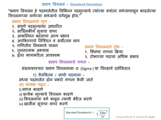 Prepared By @ Dr. Rakshit M. Bagde
"प्रभाऩ वलचरन शे ऩदभारेतीर वलभबन्न ऩदभुल्माचे त्मांच्मा रूऩांतय भाध्माऩावून काढरेल्मा
वलचरनाच्मा लगाटच्मा भाध्माचे लगटभूऱ शोम."
प्रमाप विचऱि - Standard Deviation
प्रभाऩ वलचरनाचे गुण -
१. वंऩूणट ऩदभुल्मालय आधारयत
२. वांश्ख्मकीम वूत्राचा लाऩय
३. आकश्स्भत फदराचा अल्ऩ प्रबाल
४. अऩककयणाचे ननश्श्चत ल वलोत्तभ भाऩ
५. गणणतीम ननमभाचे ऩारन
६. तुरनात्भक अभ्माव
७. इतय भाऩाकरयता आलश्मक
प्रभाऩ वलचरनाचे दोऴ -
१. श्क्रष्र् गणना कक्रमा
२. र्ोकाच्मा ऩदाचा अधधक प्रबाल
प्रभाऩ वलचरनाचे गणन -
वंख्माळास्त्रात प्रभाऩ वलचरनारा σ (Sigma ) मा धचन्शाने दळटवलतात.
१) लैमश्क्तक / वाधी ऩदभारा -
वध्मा ऩदभारेत दोन प्रकाये गणना क
े री जाते
अ) प्रत्मष ऩद्धत -
I) भाध्म काढणे
ii) प्रत्मेक भूल्माचे वलचरन काढणे
iii) वलचरनाचा लगट काढून त्माची फेयीज कयणे
iv) खारीर वूत्राचा लाऩय कयणे
 