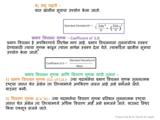 Prepared By @ Dr. Rakshit M. Bagde
फ) रघु ऩद्धती -
मात खारीर वूत्राचा उऩमोग क
े रा जातो.
प्रभाऩ वलचरन गुणक – Coefficient of S.D.
प्रभाऩ वलचरन शे अऩककयणाचे ननयऩेष भाऩ आशे. प्रभाऩ वलचरनारा तुरनामोग्म स्लरूऩ
देण्मावाठी त्माचा गुणक काढून त्मारा वाऩेष स्लरूऩ देता मेते. त्माकरयता खारीर वूत्राचा
उऩमोग क
े रा जातो.
प्रभाऩ वलचरन गुणक आणण वलचयण गुणक मांची तुरना -
१) प्रभाऩ वलचरन गुणक (Co. of S.D.)- ज्मा ऩदाभरेंचा प्रभाऩ वलचरन गुणक तुरनात्भक
दृष््मा जास्त मेत अवेर तय नतच्माभध्मे अऩककयण जास्त आशे अवे वभजरे जाते.
माउरर् कभी.
२) वलचयण गुणक (C.V. %) - ज्मा ऩदाभरेंचा वलचयण गुणक प्रनतळत तुरनात्भक दृष््मा
जास्त मेत अवेर तय नतच्माभध्मे अधधक वलचयण आशे अवे वभजरे जाते. माउरर् श्स्थय
ककं ला एकवूत्र वजरे जाते.
 