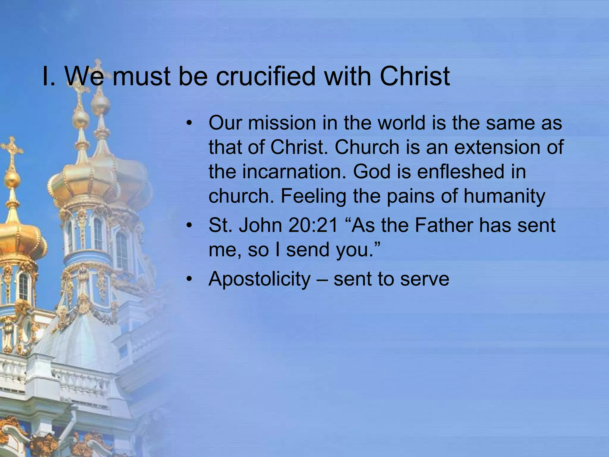 I. We must be crucified with Christ
            • Our mission in the world is the same as
              that of Christ. Church is an extension of
              the incarnation. God is enfleshed in
              church. Feeling the pains of humanity
            • St. John 20:21 “As the Father has sent
              me, so I send you.”
            • Apostolicity – sent to serve
 