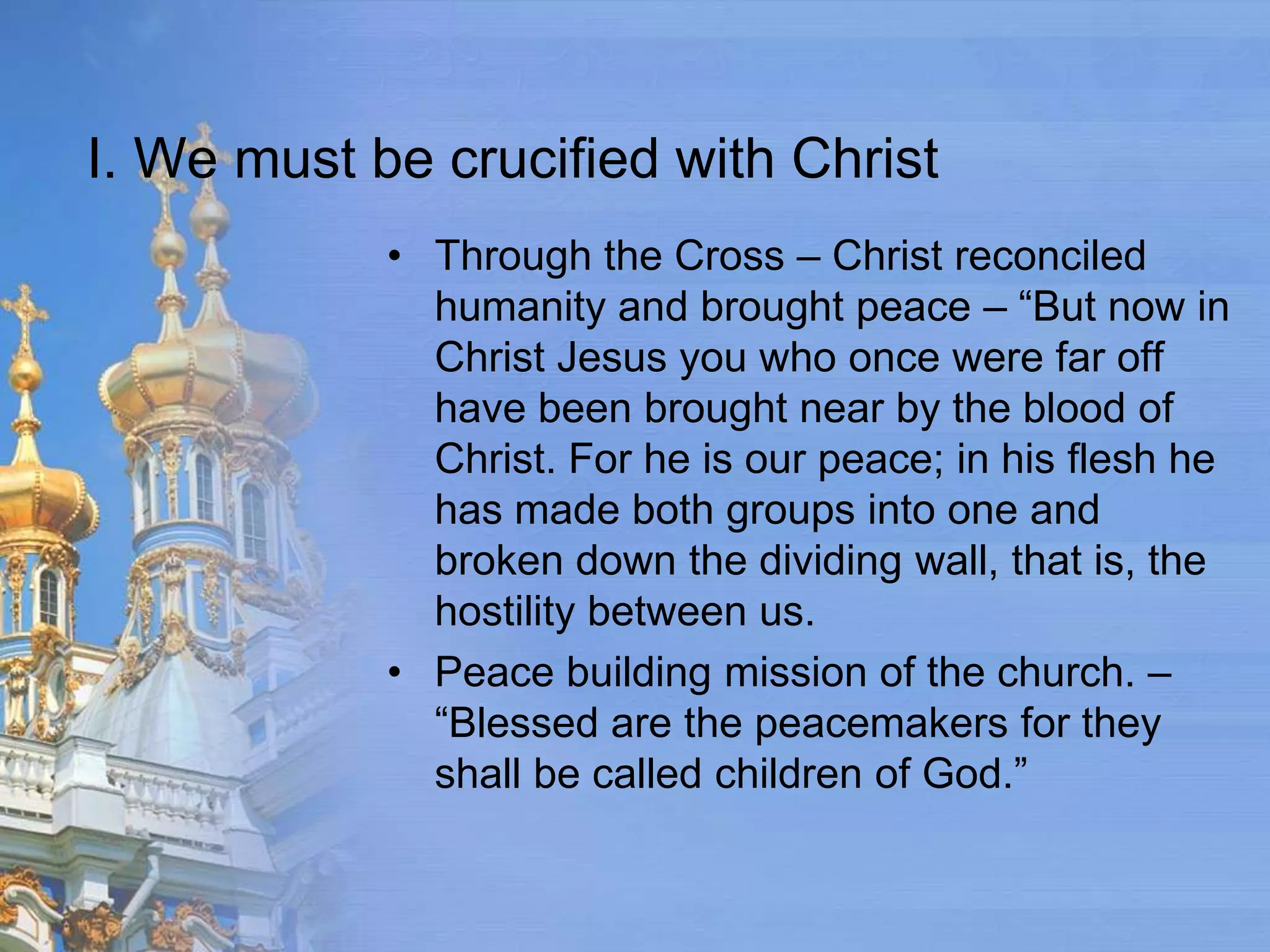 I. We must be crucified with Christ
            • Through the Cross – Christ reconciled
              humanity and brought peace – “But now in
              Christ Jesus you who once were far off
              have been brought near by the blood of
              Christ. For he is our peace; in his flesh he
              has made both groups into one and
              broken down the dividing wall, that is, the
              hostility between us.
            • Peace building mission of the church. –
              “Blessed are the peacemakers for they
              shall be called children of God.”
 